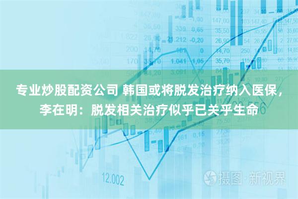 专业炒股配资公司 韩国或将脱发治疗纳入医保，李在明：脱发相关治疗似乎已关乎生命