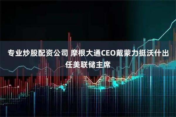 专业炒股配资公司 摩根大通CEO戴蒙力挺沃什出任美联储主席