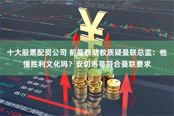 十大股票配资公司 前曼联助教质疑曼联总监：他懂胜利文化吗？安切洛蒂符合曼联要求