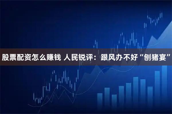 股票配资怎么赚钱 人民锐评：跟风办不好“刨猪宴”