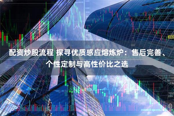 配资炒股流程 探寻优质感应熔炼炉：售后完善、个性定制与高性价比之选