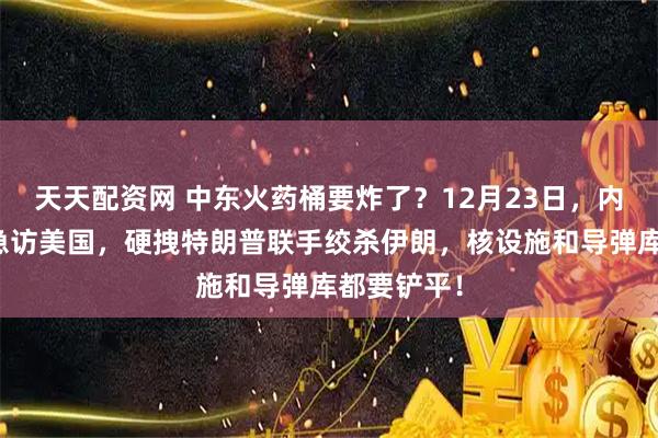 天天配资网 中东火药桶要炸了？12月23日，内塔尼亚胡急访美国，硬拽特朗普联手绞杀伊朗，核设施和导弹库都要铲平！