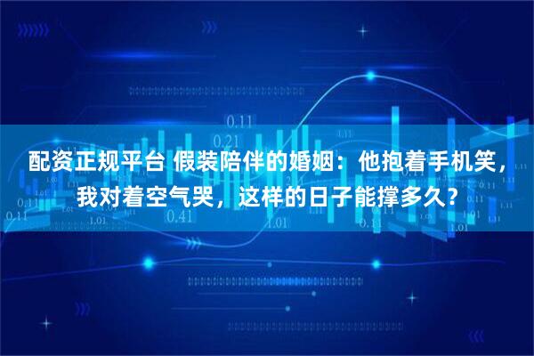 配资正规平台 假装陪伴的婚姻：他抱着手机笑，我对着空气哭，这样的日子能撑多久？