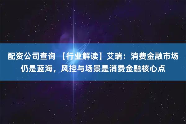 配资公司查询 【行业解读】艾瑞：消费金融市场仍是蓝海，风控与场景是消费金融核心点