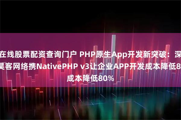 在线股票配资查询门户 PHP原生App开发新突破：深圳昊客网络携NativePHP v3让企业APP开发成本降低80%