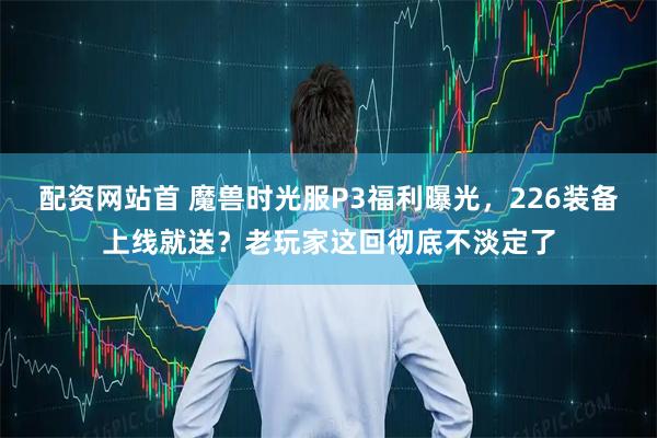配资网站首 魔兽时光服P3福利曝光，226装备上线就送？老玩家这回彻底不淡定了