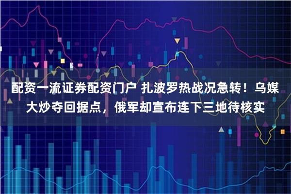 配资一流证券配资门户 扎波罗热战况急转！乌媒大炒夺回据点，俄军却宣布连下三地待核实