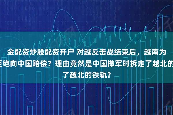 金配资炒股配资开户 对越反击战结束后，越南为什么拒绝向中国赔偿？理由竟然是中国撤军时拆走了越北的铁轨？