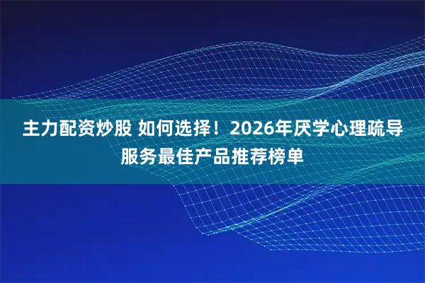 主力配资炒股 如何选择！2026年厌学心理疏导服务最佳产品推荐榜单