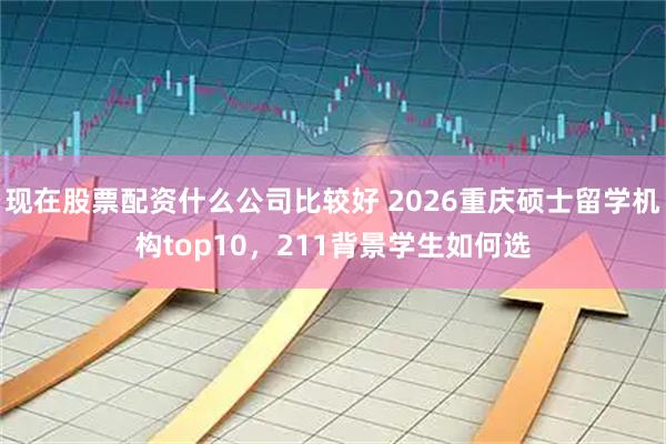 现在股票配资什么公司比较好 2026重庆硕士留学机构top10，211背景学生如何选