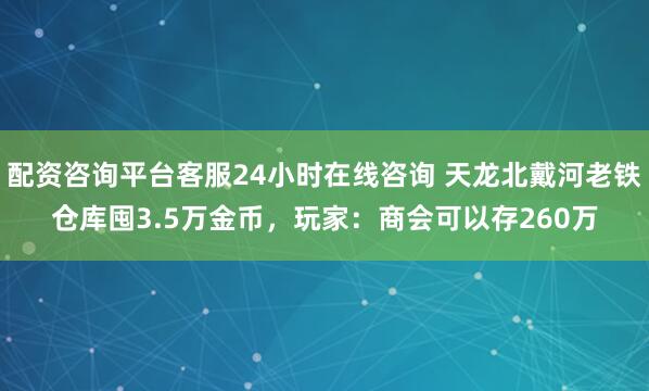 配资咨询平台客服24小时在线咨询 天龙北戴河老铁仓库囤3.5万金币，玩家：商会可以存260万