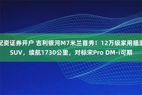 配资证券开户 吉利银河M7米兰首秀！12万级家用插混SUV，续航1730公里，对标宋Pro DM-i可期