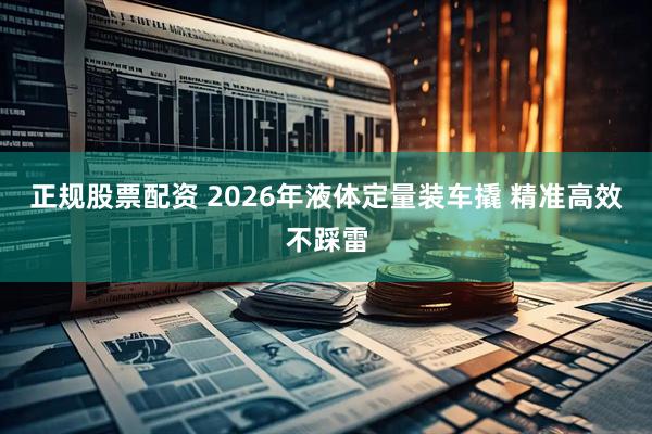 正规股票配资 2026年液体定量装车撬 精准高效不踩雷