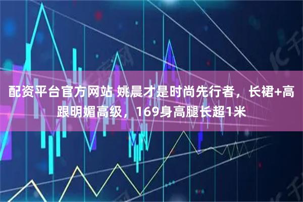配资平台官方网站 姚晨才是时尚先行者，长裙+高跟明媚高级，169身高腿长超1米