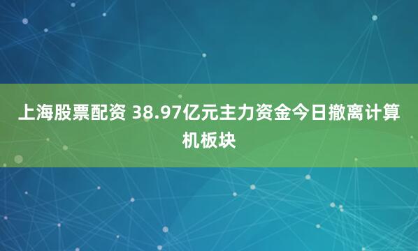 上海股票配资 38.97亿元主力资金今日撤离计算机板块